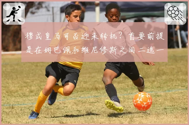 穆式皇马可否迎来转机？首要前提是在姆巴佩和维尼修斯之间二选一