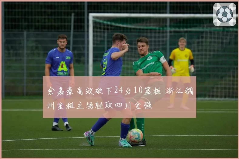 余嘉豪高效砍下24分10篮板 浙江稠州金租主场轻取四川金强