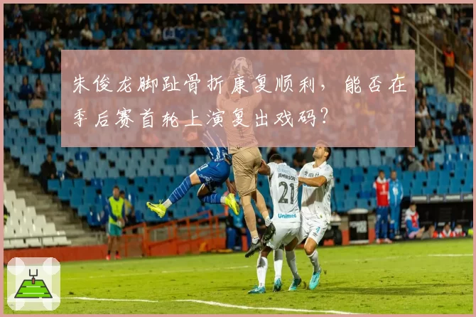 朱俊龙脚趾骨折康复顺利,能否在季后赛首轮上演复出戏码?