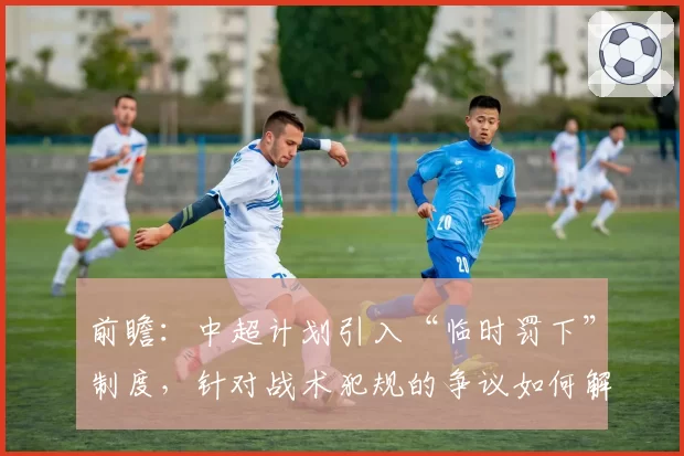 前瞻：中超计划引入“临时罚下”制度，针对战术犯规的争议如何解决？