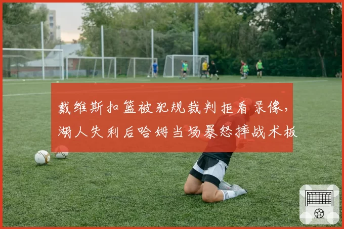 戴维斯扣篮被犯规裁判拒看录像,湖人失利后哈姆当场暴怒摔战术板?