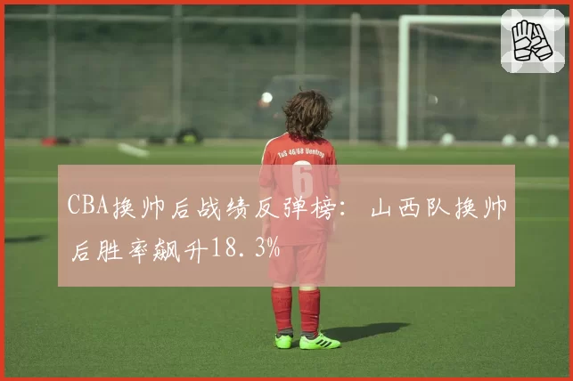 CBA换帅后战绩反弹榜：山西队换帅后胜率飙升18.3%