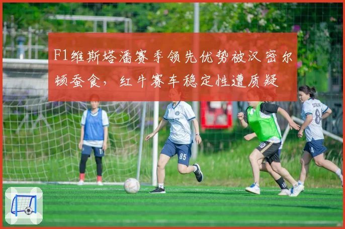 F1维斯塔潘赛季领先优势被汉密尔顿蚕食，红牛赛车稳定性遭质疑