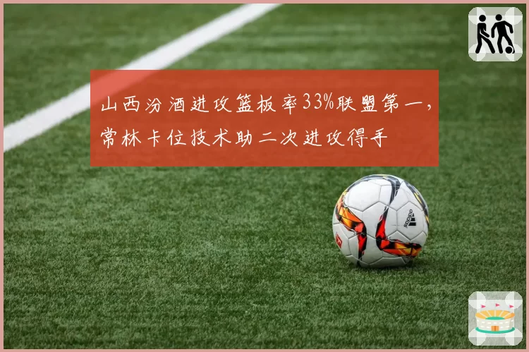 山西汾酒进攻篮板率33%联盟第一,常林卡位技术助二次进攻得手