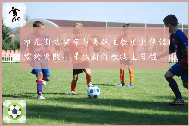 印尼羽协宣布与男双主教练彭伟信续约失败,寻找新外教提上日程