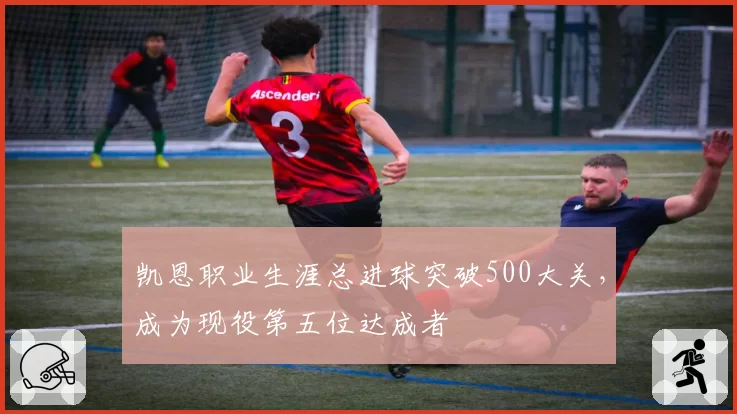 凯恩职业生涯总进球突破500大关，成为现役第五位达成者