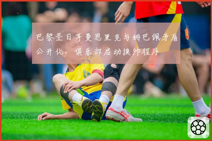 巴黎圣日耳曼恩里克与姆巴佩矛盾公开化,俱乐部启动换帅程序