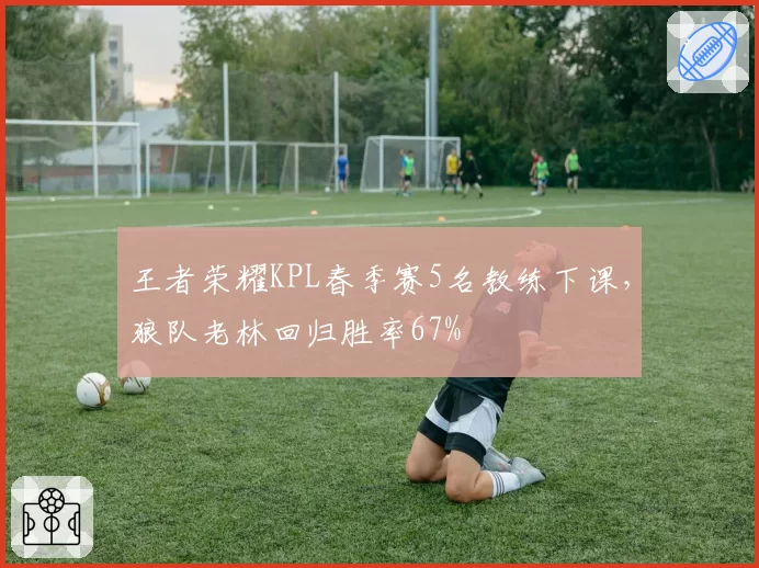 王者荣耀KPL春季赛5名教练下课，狼队老林回归胜率67%