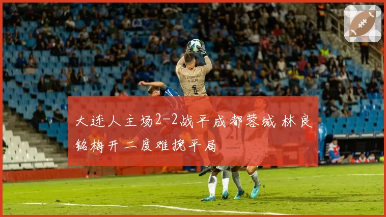 大连人主场2-2战平成都蓉城 林良铭梅开二度难挽平局