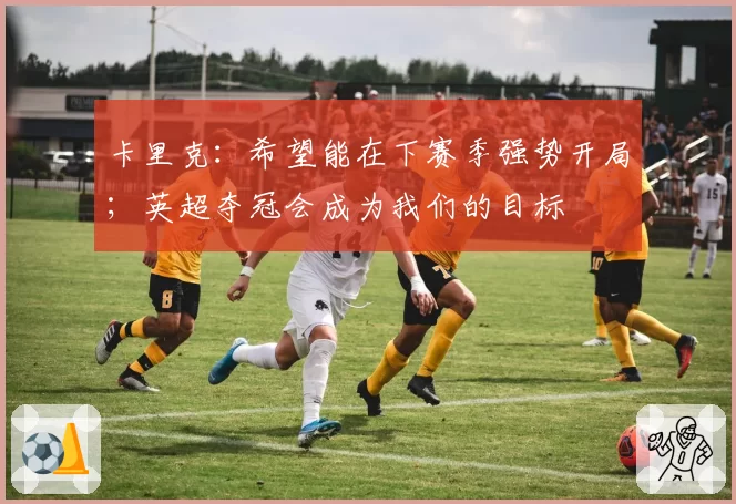 卡里克：希望能在下赛季强势开局；英超夺冠会成为我们的目标