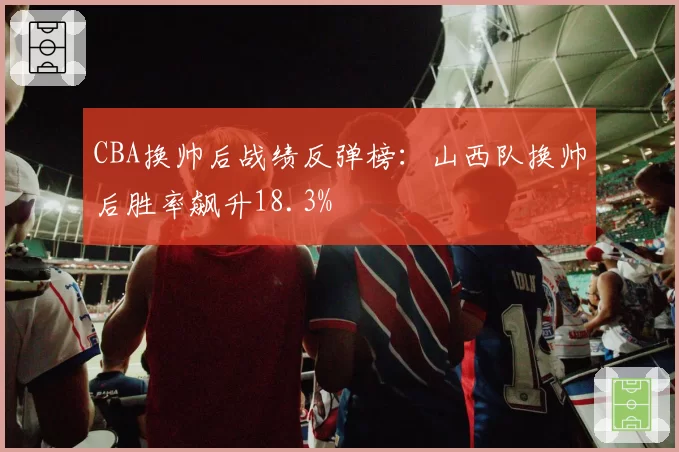 CBA换帅后战绩反弹榜：山西队换帅后胜率飙升18.3%