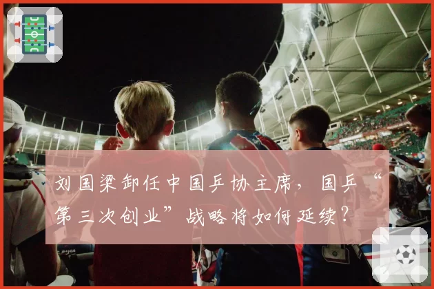 刘国梁卸任中国乒协主席,国乒“第三次创业”战略将如何延续?