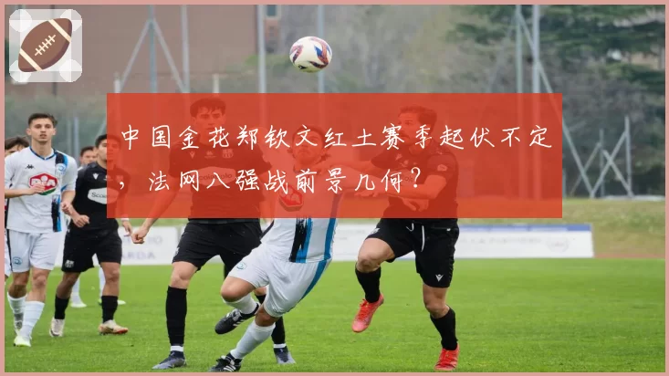 中国金花郑钦文红土赛季起伏不定，法网八强战前景几何？