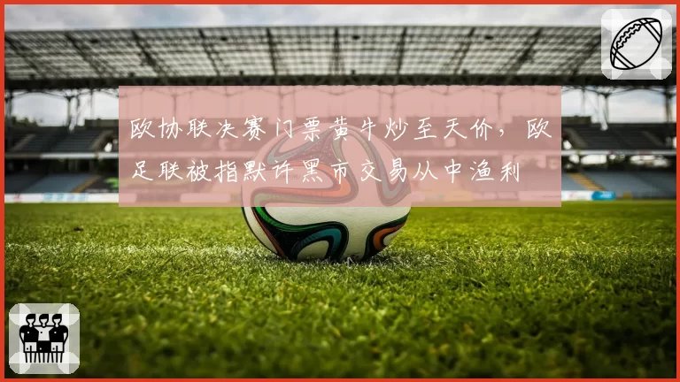 欧协联决赛门票黄牛炒至天价，欧足联被指默许黑市交易从中渔利