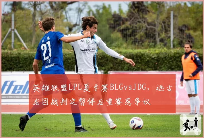 英雄联盟LPL夏季赛BLGvsJDG，远古龙团战判定暂停后重赛惹争议