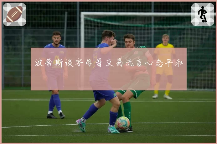 波蒂斯谈字母哥交易流言心态平和