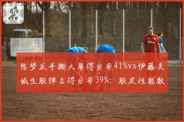 陈梦反手撕大角得分率41%vs伊藤美诚生胶弹击得分率39%：胶皮性能数据战