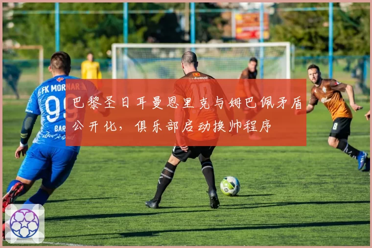 巴黎圣日耳曼恩里克与姆巴佩矛盾公开化,俱乐部启动换帅程序