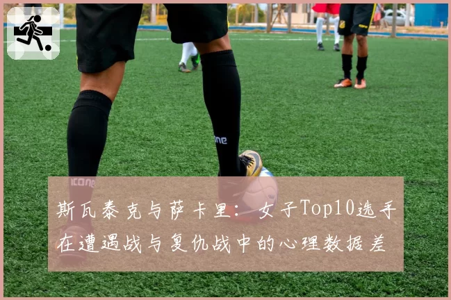 斯瓦泰克与萨卡里:女子Top10选手在遭遇战与复仇战中的心理数据差异