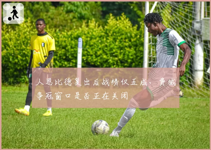 人恩比德复出后战绩仅五成,费城争冠窗口是否正在关闭