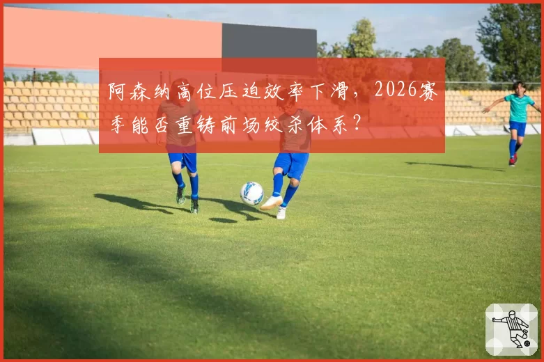 阿森纳高位压迫效率下滑,2026赛季能否重铸前场绞杀体系?