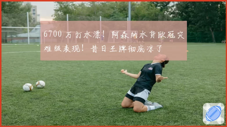 6700 万打水漂！阿森纳水货欧冠灾难级表现！昔日王牌彻底凉了