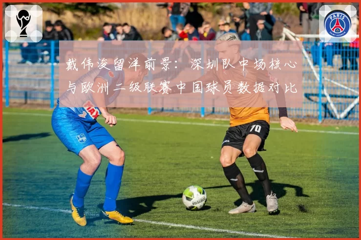 戴伟浚留洋前景:深圳队中场核心与欧洲二级联赛中国球员数据对比