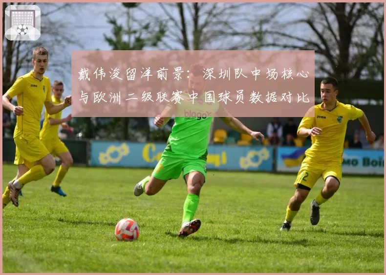 戴伟浚留洋前景:深圳队中场核心与欧洲二级联赛中国球员数据对比