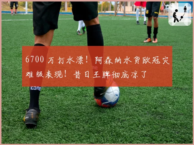 6700 万打水漂！阿森纳水货欧冠灾难级表现！昔日王牌彻底凉了