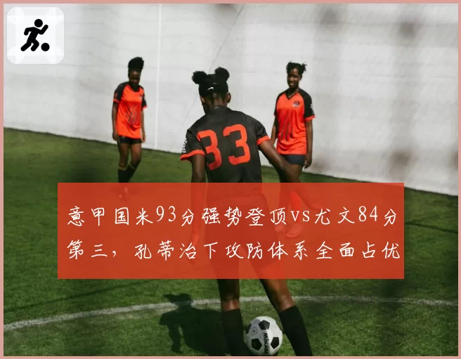 意甲国米93分强势登顶vs尤文84分第三,孔蒂治下攻防体系全面占优