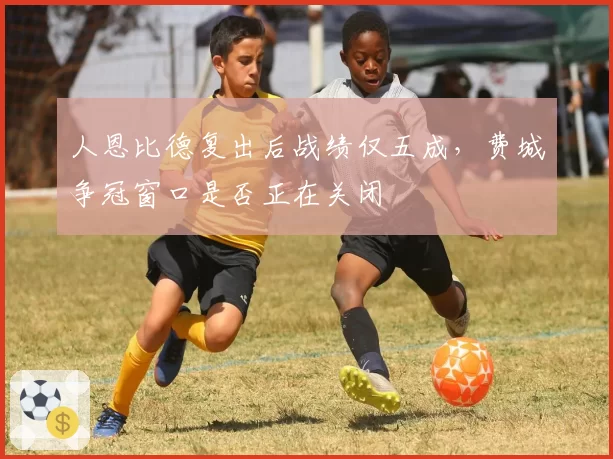 人恩比德复出后战绩仅五成,费城争冠窗口是否正在关闭