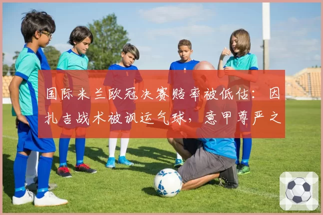 国际米兰欧冠决赛赔率被低估：因扎吉战术被讽运气球，意甲尊严之战