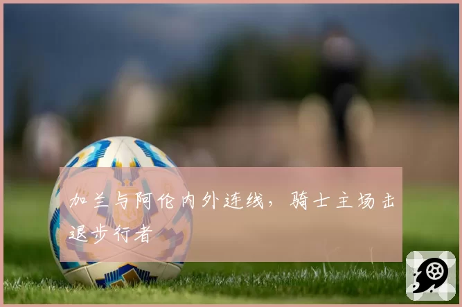 加兰与阿伦内外连线,骑士主场击退步行者