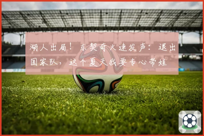 湖人出局!东契奇火速发声:退出国家队,这个夏天我要专心带娃