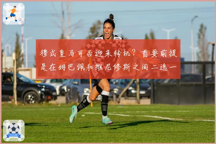 穆式皇马可否迎来转机？首要前提是在姆巴佩和维尼修斯之间二选一