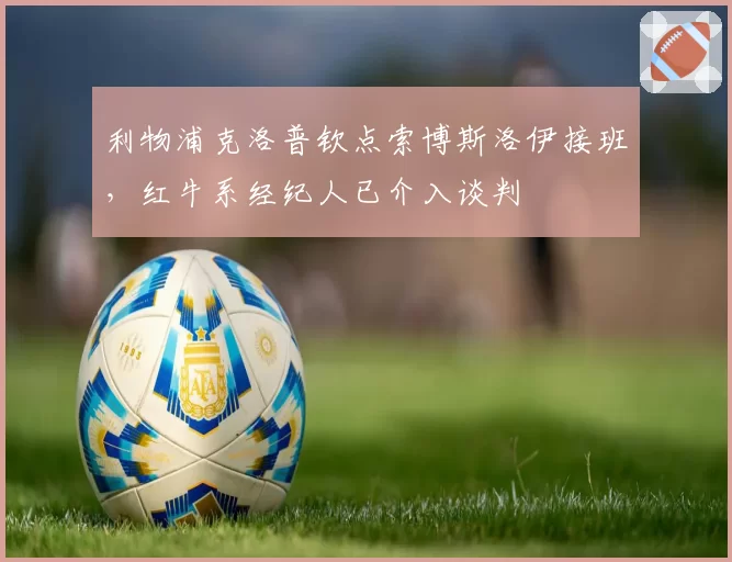 利物浦克洛普钦点索博斯洛伊接班，红牛系经纪人已介入谈判