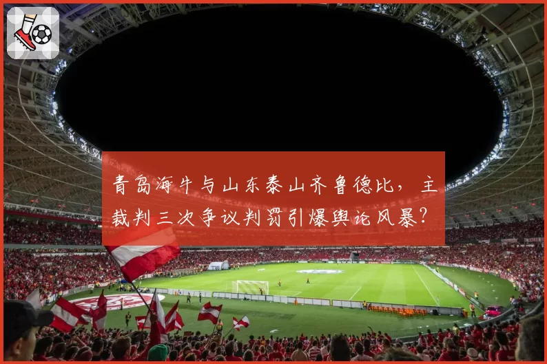 青岛海牛与山东泰山齐鲁德比，主裁判三次争议判罚引爆舆论风暴？