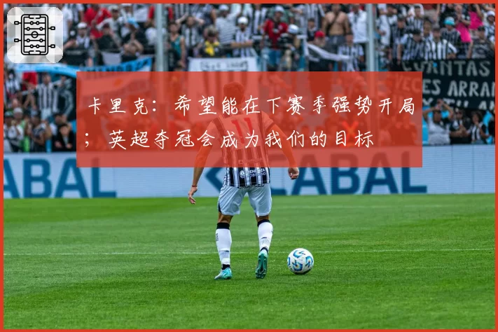 卡里克：希望能在下赛季强势开局；英超夺冠会成为我们的目标