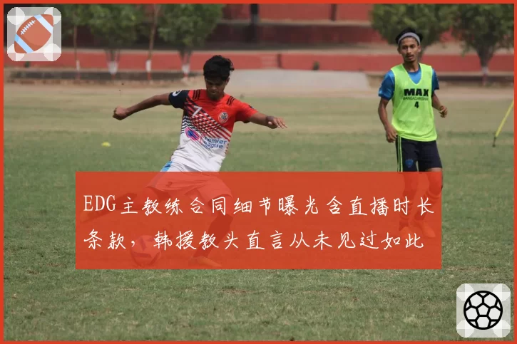 EDG主教练合同细节曝光含直播时长条款，韩援教头直言从未见过如此苛刻要求__br_
