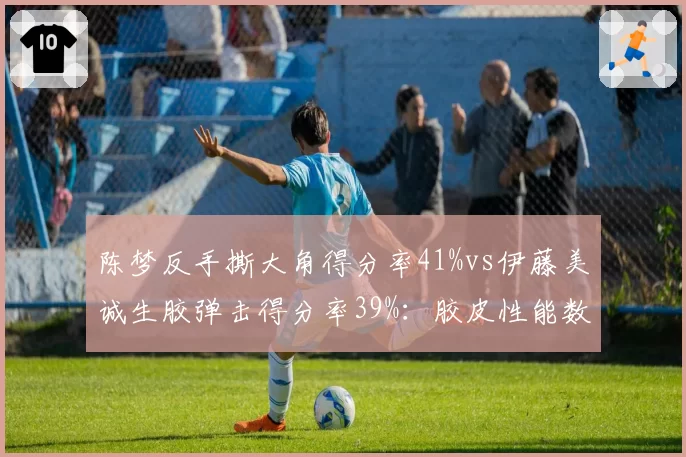 陈梦反手撕大角得分率41%vs伊藤美诚生胶弹击得分率39%：胶皮性能数据战