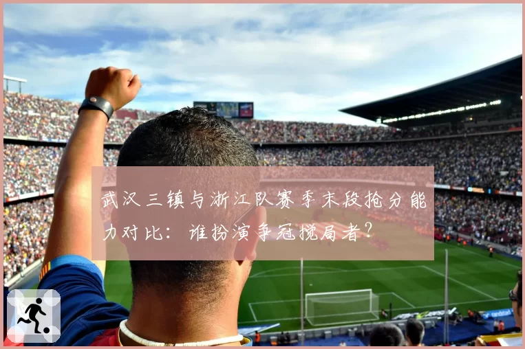 武汉三镇与浙江队赛季末段抢分能力对比:谁扮演争冠搅局者?