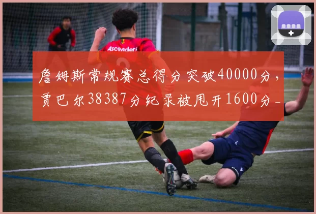 詹姆斯常规赛总得分突破40000分,贾巴尔38387分纪录被甩开1600分__br_