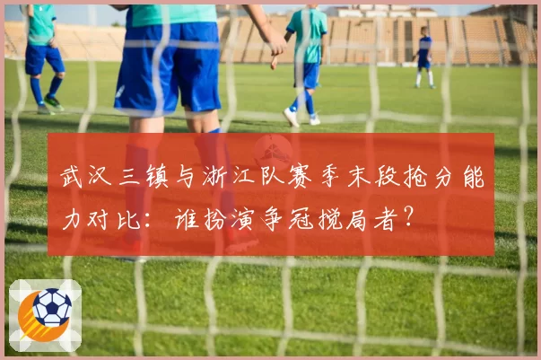 武汉三镇与浙江队赛季末段抢分能力对比:谁扮演争冠搅局者?
