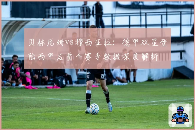 贝林厄姆vs穆西亚拉:德甲双星登陆西甲后首个赛季数据深度解析