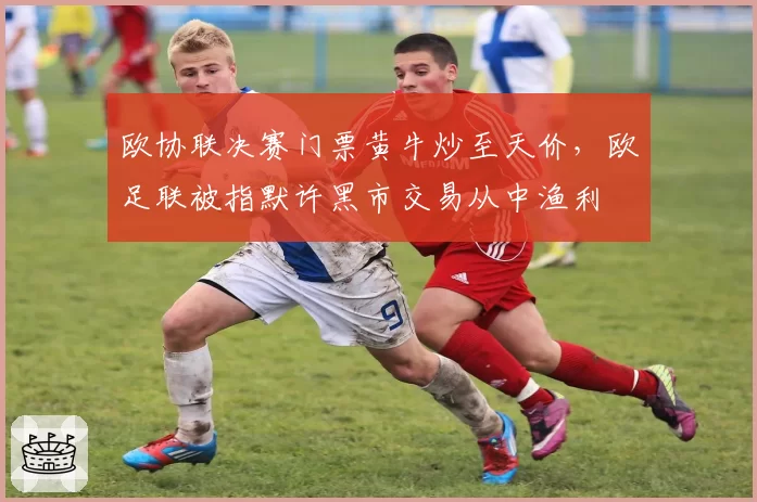欧协联决赛门票黄牛炒至天价，欧足联被指默许黑市交易从中渔利