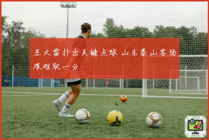 王大雷扑出关键点球 山东泰山客场艰难取一分