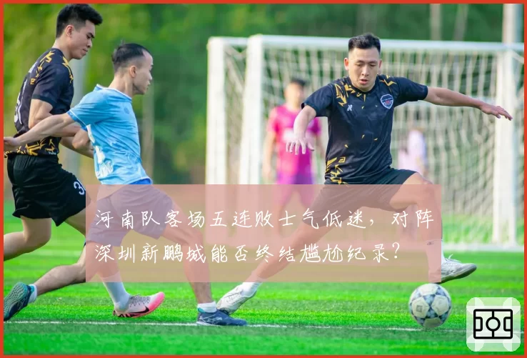 河南队客场五连败士气低迷，对阵深圳新鹏城能否终结尴尬纪录？