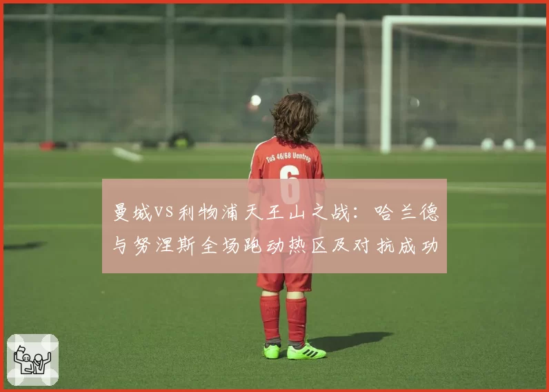 曼城vs利物浦天王山之战:哈兰德与努涅斯全场跑动热区及对抗成功率对比
