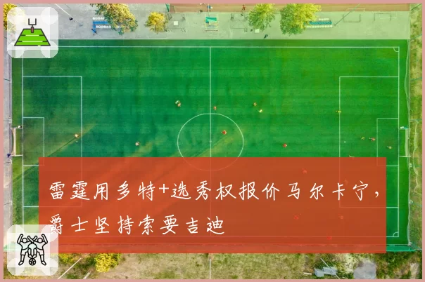 雷霆用多特+选秀权报价马尔卡宁，爵士坚持索要吉迪