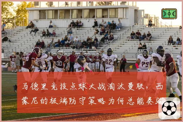 马德里竞技点球大战淘汰曼联,西蒙尼的极端防守策略为何总能奏效?
